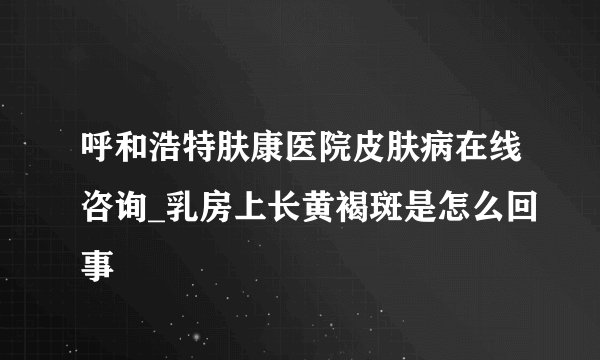 呼和浩特肤康医院皮肤病在线咨询_乳房上长黄褐斑是怎么回事
