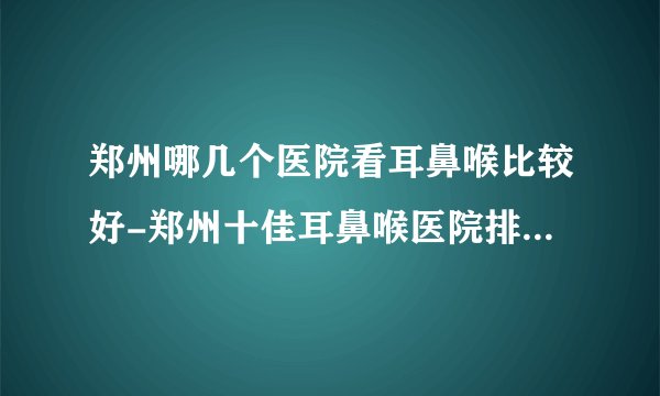 郑州哪几个医院看耳鼻喉比较好-郑州十佳耳鼻喉医院排名名单？