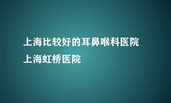 上海比较好的耳鼻喉科医院 上海虹桥医院