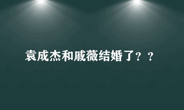 袁成杰和戚薇结婚了？？