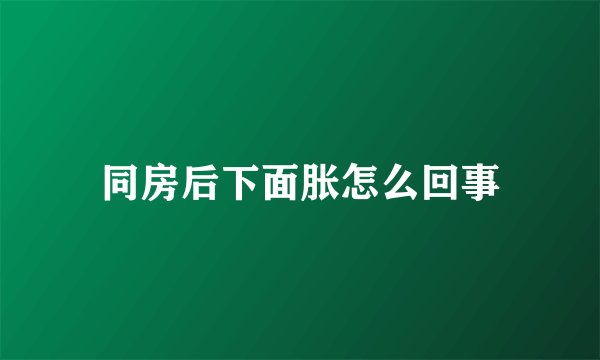 同房后下面胀怎么回事