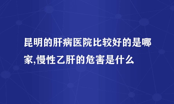 昆明的肝病医院比较好的是哪家,慢性乙肝的危害是什么