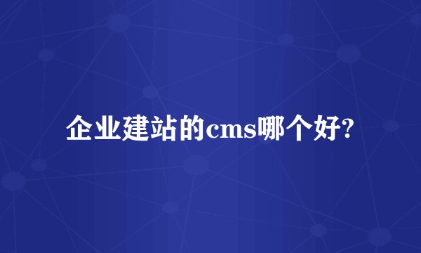 企业建站的cms哪个好?