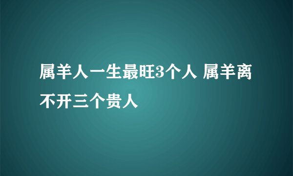 属羊人一生最旺3个人 属羊离不开三个贵人