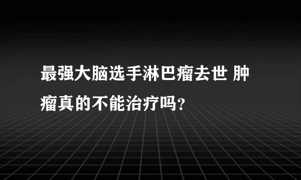 最强大脑选手淋巴瘤去世 肿瘤真的不能治疗吗？