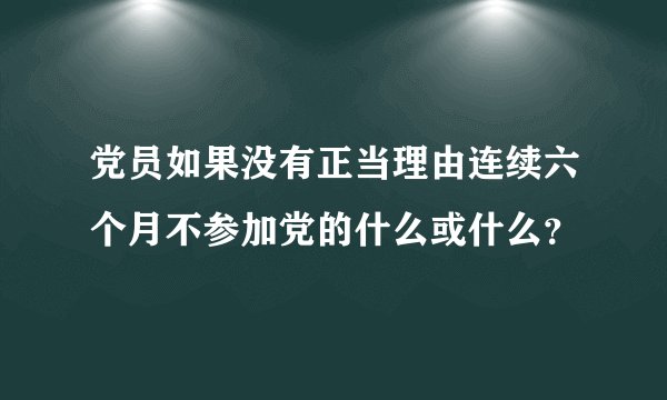 党员如果没有正当理由连续六个月不参加党的什么或什么？