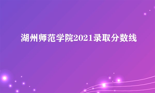 湖州师范学院2021录取分数线