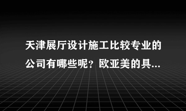 天津展厅设计施工比较专业的公司有哪些呢？欧亚美的具体地址是哪里呢？
