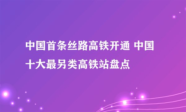 中国首条丝路高铁开通 中国十大最另类高铁站盘点