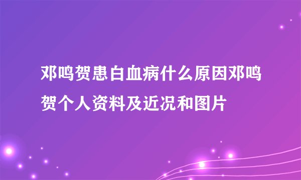 邓鸣贺患白血病什么原因邓鸣贺个人资料及近况和图片