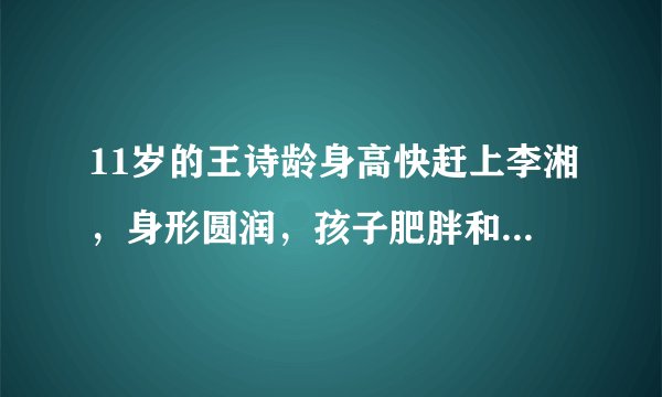 11岁的王诗龄身高快赶上李湘，身形圆润，孩子肥胖和遗传有关