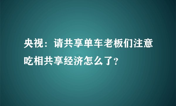 央视：请共享单车老板们注意吃相共享经济怎么了？