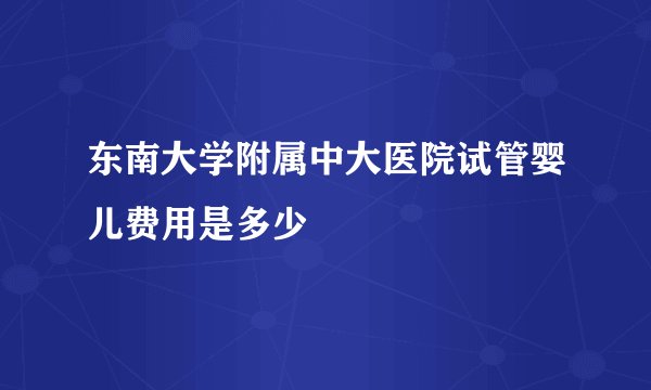 东南大学附属中大医院试管婴儿费用是多少