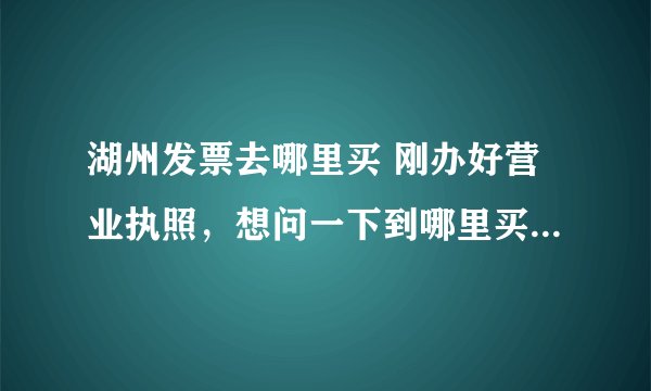 湖州发票去哪里买 刚办好营业执照，想问一下到哪里买正规发票？还有电脑打的和手写的发票有什么区别，