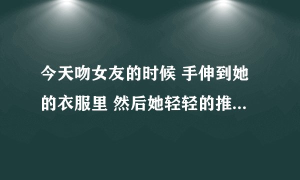 今天吻女友的时候 手伸到她的衣服里 然后她轻轻的推我的胳膊 还说很小声的说 你干嘛 我把