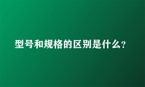 型号和规格的区别是什么？