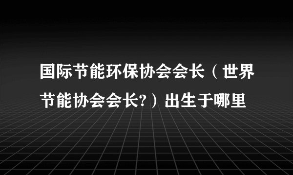 国际节能环保协会会长（世界节能协会会长?）出生于哪里