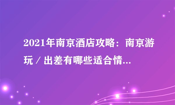 2021年南京酒店攻略：南京游玩／出差有哪些适合情侣的高性价比酒店推荐|附旅游攻略，建议收藏！