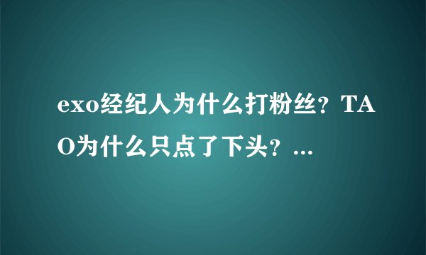 exo经纪人为什么打粉丝？TAO为什么只点了下头？其它成员为什么没反应？如果不是事实，SM公司干嘛道歉？