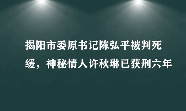 揭阳市委原书记陈弘平被判死缓，神秘情人许秋琳已获刑六年