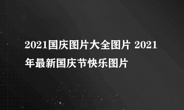 2021国庆图片大全图片 2021年最新国庆节快乐图片