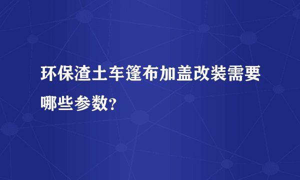 环保渣土车篷布加盖改装需要哪些参数?