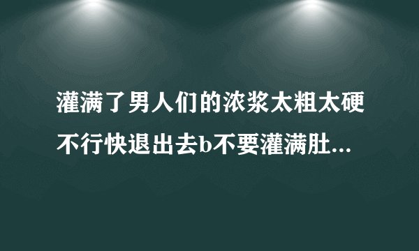 灌满了男人们的浓浆太粗太硬不行快退出去b不要灌满肚子情感口述