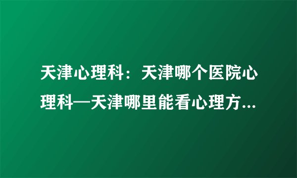 天津心理科:天津哪个医院心理科—天津哪里能看心理方面的疾病