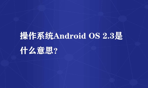 操作系统Android OS 2.3是什么意思？
