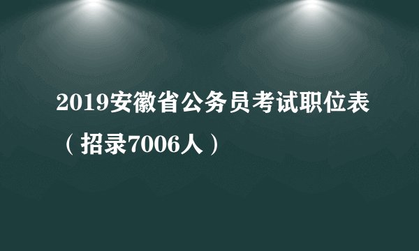 2019安徽省公务员考试职位表（招录7006人）