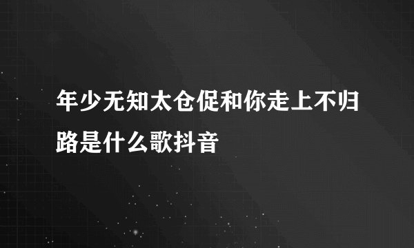 年少无知太仓促和你走上不归路是什么歌抖音