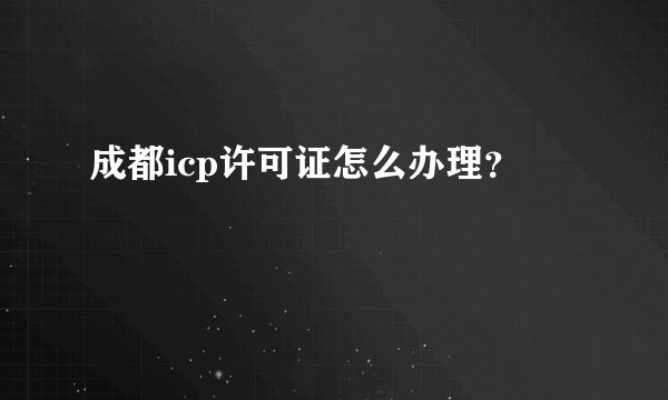 成都icp许可证怎么办理？