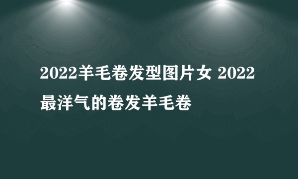 2022羊毛卷发型图片女 2022最洋气的卷发羊毛卷