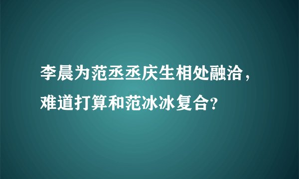 李晨为范丞丞庆生相处融洽，难道打算和范冰冰复合？
