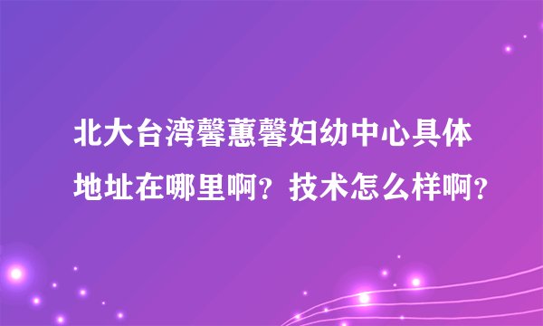 北大台湾馨蕙馨妇幼中心具体地址在哪里啊？技术怎么样啊？