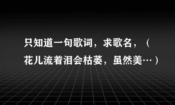 只知道一句歌词，求歌名，（花儿流着泪会枯萎，虽然美…）