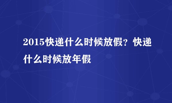 2015快递什么时候放假？快递什么时候放年假