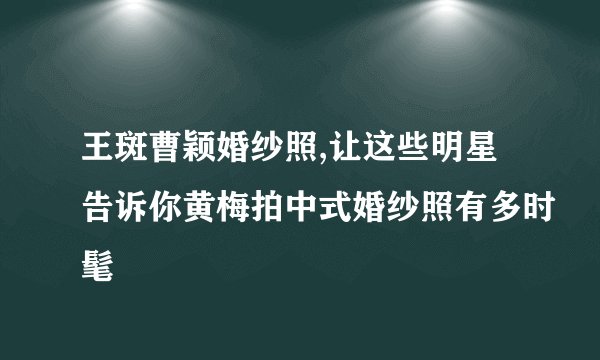 王斑曹颖婚纱照,让这些明星告诉你黄梅拍中式婚纱照有多时髦