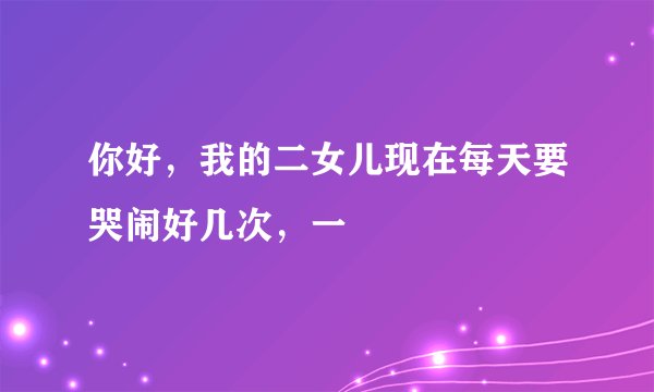 你好，我的二女儿现在每天要哭闹好几次，一