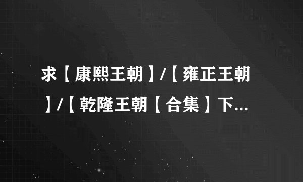 求【康熙王朝】/【雍正王朝】/【乾隆王朝【合集】下载连接。要清楚点的，真正能用再给分