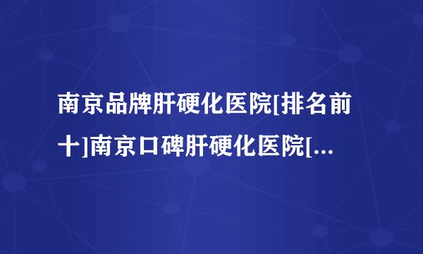 南京品牌肝硬化医院[排名前十]南京口碑肝硬化医院[关注公开]南京万厚中医医院