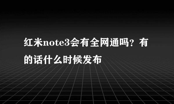 红米note3会有全网通吗？有的话什么时候发布