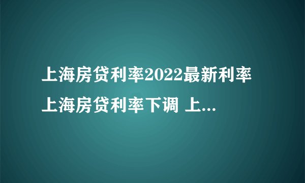 上海房贷利率2022最新利率 上海房贷利率下调 上海首套房贷款利率