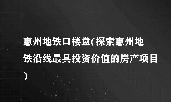 惠州地铁口楼盘(探索惠州地铁沿线最具投资价值的房产项目)