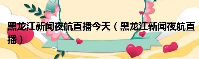 黑龙江新闻夜航直播今天（黑龙江新闻夜航直播）