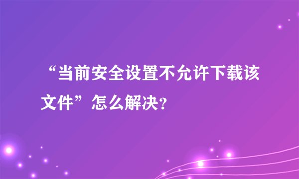 “当前安全设置不允许下载该文件”怎么解决？