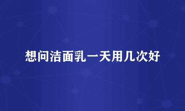 想问洁面乳一天用几次好