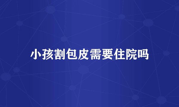 小孩割包皮需要住院吗