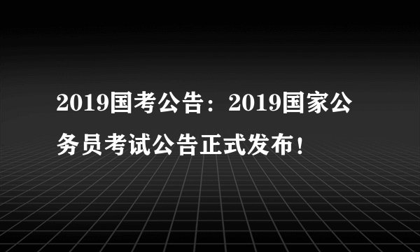 2019国考公告：2019国家公务员考试公告正式发布！