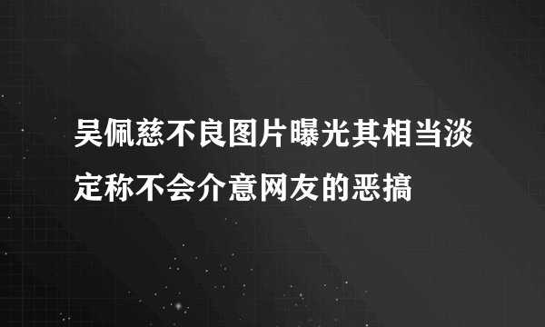 吴佩慈不良图片曝光其相当淡定称不会介意网友的恶搞